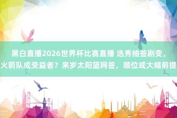 黑白直播2026世界杯比赛直播 选秀抽签剧变，火箭队成受益者？来岁太阳篮网签，顺位或大幅前提