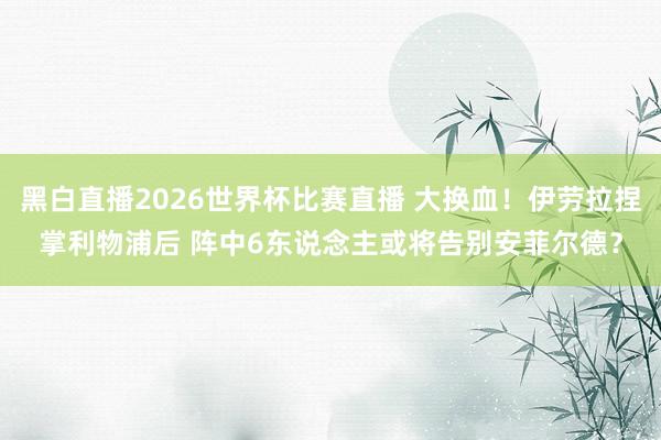 黑白直播2026世界杯比赛直播 大换血！伊劳拉捏掌利物浦后 阵中6东说念主或将告别安菲尔德？
