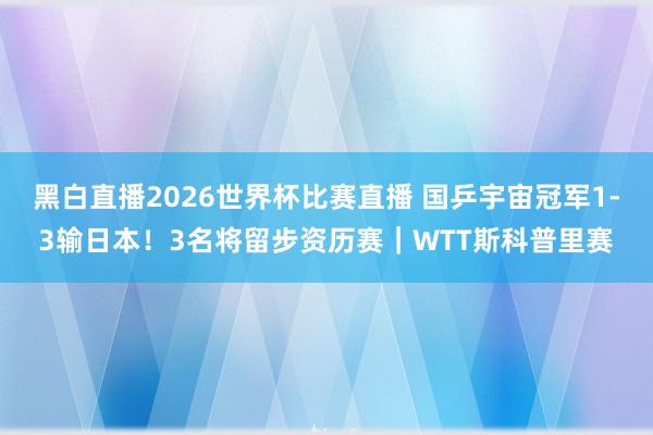 黑白直播2026世界杯比赛直播 国乒宇宙冠军1-3输日本！3名将留步资历赛｜WTT斯科普里赛