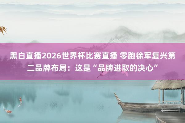 黑白直播2026世界杯比赛直播 零跑徐军复兴第二品牌布局：这是“品牌进取的决心”