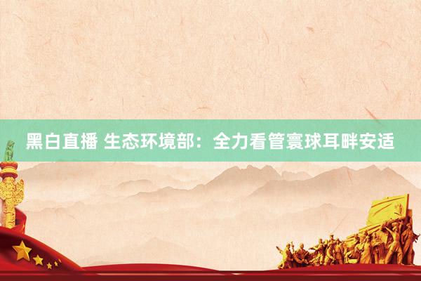 黑白直播 生态环境部：全力看管寰球耳畔安适