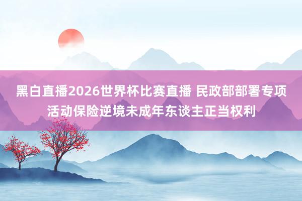 黑白直播2026世界杯比赛直播 民政部部署专项活动保险逆境未成年东谈主正当权利
