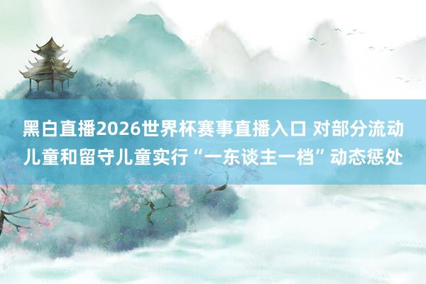黑白直播2026世界杯赛事直播入口 对部分流动儿童和留守儿童实行“一东谈主一档”动态惩处