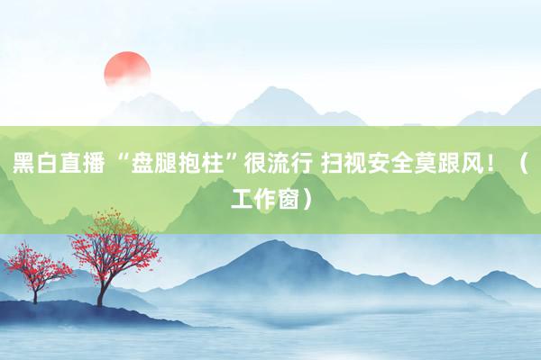 黑白直播 “盘腿抱柱”很流行 扫视安全莫跟风！（工作窗）