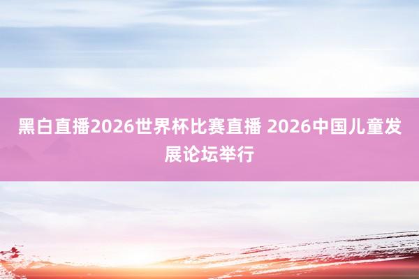 黑白直播2026世界杯比赛直播 2026中国儿童发展论坛举行