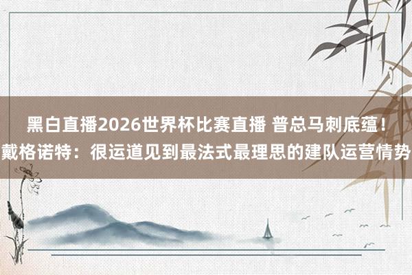 黑白直播2026世界杯比赛直播 普总马刺底蕴！戴格诺特：很运道见到最法式最理思的建队运营情势