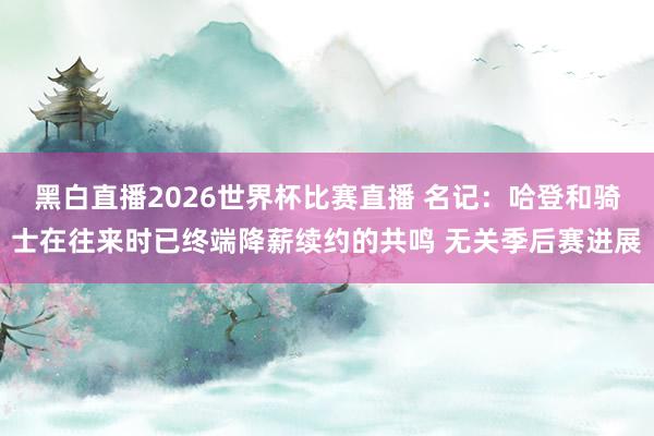 黑白直播2026世界杯比赛直播 名记：哈登和骑士在往来时已终端降薪续约的共鸣 无关季后赛进展