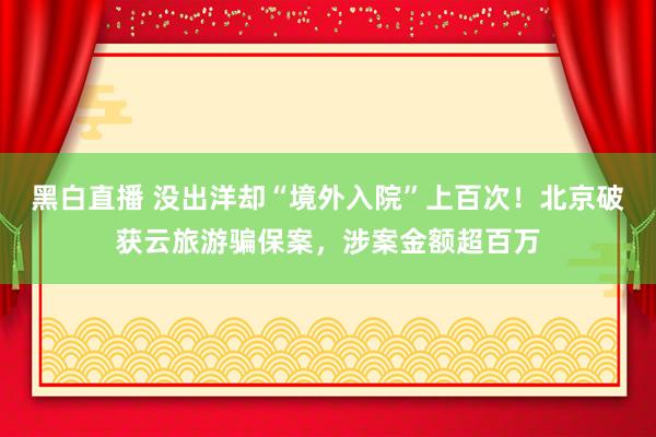 黑白直播 没出洋却“境外入院”上百次！北京破获云旅游骗保案，涉案金额超百万