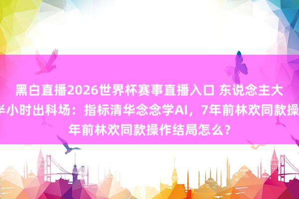 黑白直播2026世界杯赛事直播入口 东说念主大附考生提前半小时出科场：指标清华念念学AI，7年前林欢同款操作结局怎么？