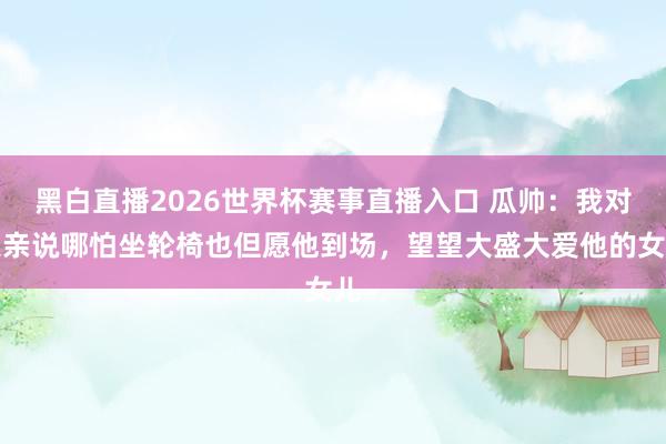 黑白直播2026世界杯赛事直播入口 瓜帅：我对父亲说哪怕坐轮椅也但愿他到场，望望大盛大爱他的女儿