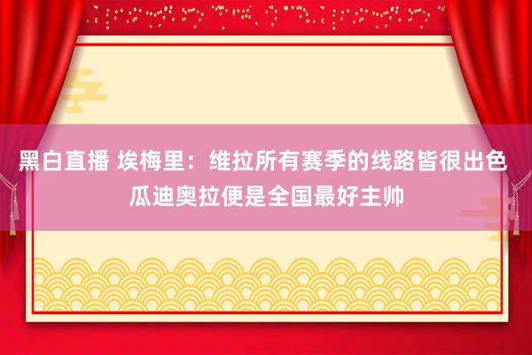黑白直播 埃梅里：维拉所有赛季的线路皆很出色 瓜迪奥拉便是全国最好主帅