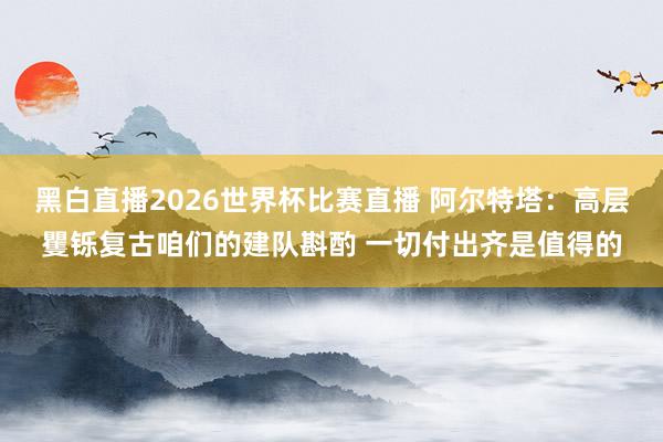 黑白直播2026世界杯比赛直播 阿尔特塔：高层矍铄复古咱们的建队斟酌 一切付出齐是值得的