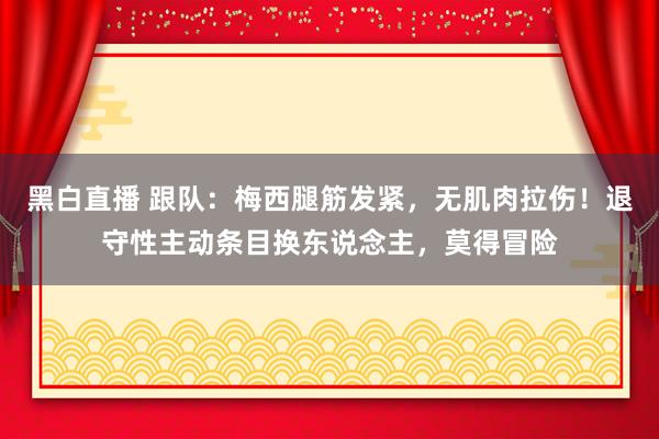 黑白直播 跟队：梅西腿筋发紧，无肌肉拉伤！退守性主动条目换东说念主，莫得冒险