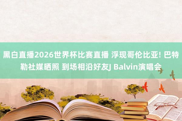 黑白直播2026世界杯比赛直播 浮现哥伦比亚! 巴特勒社媒晒照 到场相沿好友J Balvin演唱会