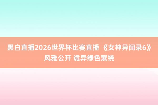 黑白直播2026世界杯比赛直播 《女神异闻录6》风雅公开 诡异绿色萦绕
