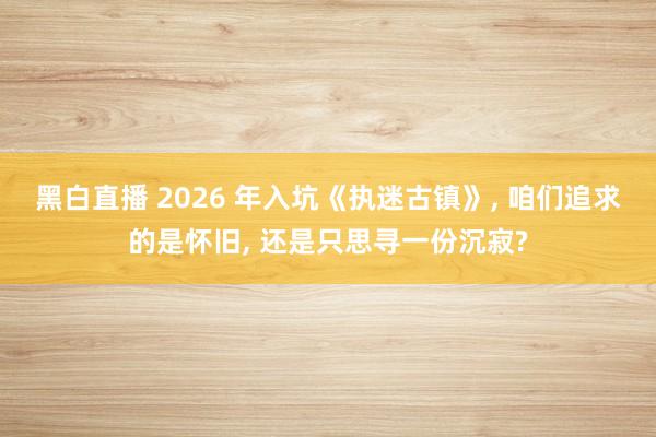 黑白直播 2026 年入坑《执迷古镇》， 咱们追求的是怀旧， 还是只思寻一份沉寂?