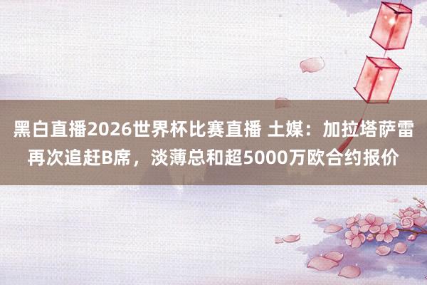 黑白直播2026世界杯比赛直播 土媒：加拉塔萨雷再次追赶B席，淡薄总和超5000万欧合约报价