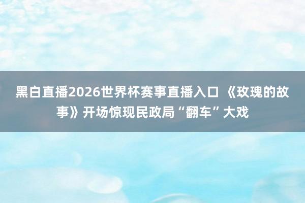黑白直播2026世界杯赛事直播入口 《玫瑰的故事》开场惊现民政局“翻车”大戏