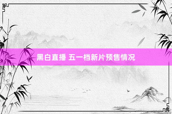 黑白直播 五一档新片预售情况