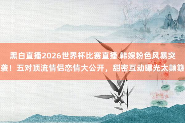 黑白直播2026世界杯比赛直播 韩娱粉色风暴突袭！五对顶流情侣恋情大公开，甜密互动曝光太颠簸
