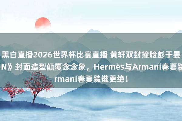 黑白直播2026世界杯比赛直播 黄轩双封撞脸彭于晏？《LEON》封面造型颠覆念念象，Hermès与Armani春夏装谁更绝！