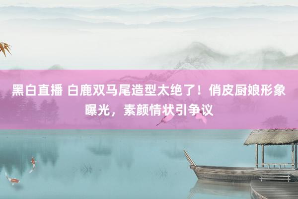 黑白直播 白鹿双马尾造型太绝了！俏皮厨娘形象曝光，素颜情状引争议