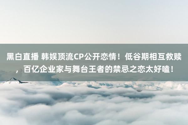 黑白直播 韩娱顶流CP公开恋情!低谷期相互救赎,百亿企业家与舞台王者的禁忌之恋太好嗑!