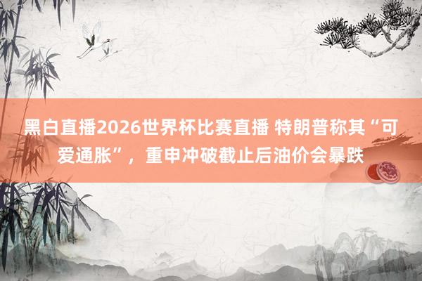 黑白直播2026世界杯比赛直播 特朗普称其“可爱通胀”，重申冲破截止后油价会暴跌