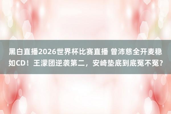 黑白直播2026世界杯比赛直播 曾沛慈全开麦稳如CD!王濛团逆袭第二,安崎垫底到底冤不冤?