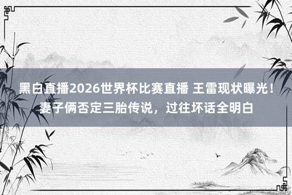黑白直播2026世界杯比赛直播 王雷现状曝光！妻子俩否定三胎传说，过往坏话全明白