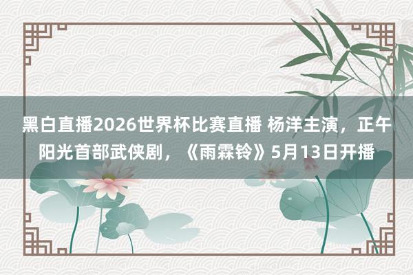 黑白直播2026世界杯比赛直播 杨洋主演,正午阳光首部武侠剧,《雨霖铃》5月13日开播