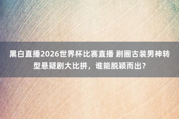 黑白直播2026世界杯比赛直播 剧圈古装男神转型悬疑剧大比拼，谁能脱颖而出？
