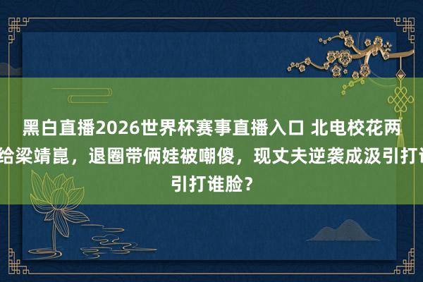 黑白直播2026世界杯赛事直播入口 北电校花两度嫁给梁靖崑，退圈带俩娃被嘲傻，现丈夫逆袭成汲引打谁脸？