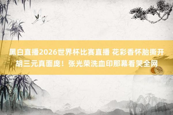 黑白直播2026世界杯比赛直播 花彩香怀胎撕开胡三元真面庞！张光荣洗血印那幕看哭全网