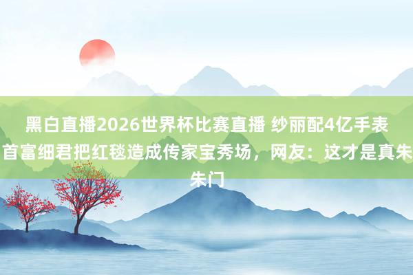 黑白直播2026世界杯比赛直播 纱丽配4亿手表！首富细君把红毯造成传家宝秀场，网友：这才是真朱门