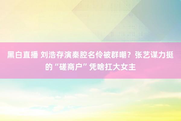 黑白直播 刘浩存演秦腔名伶被群嘲？张艺谋力挺的“磋商户”凭啥扛大女主