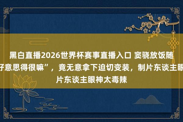 黑白直播2026世界杯赛事直播入口 窦骁放饭随口一句“好意思得很嘛”，竟无意拿下迫切变装，制片东谈主眼神太毒辣