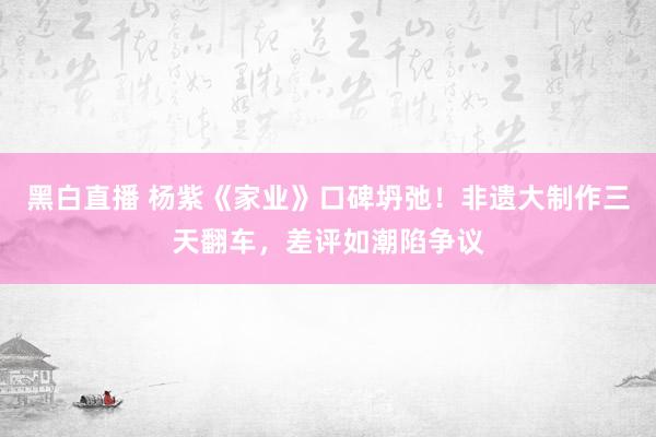 黑白直播 杨紫《家业》口碑坍弛！非遗大制作三天翻车，差评如潮陷争议