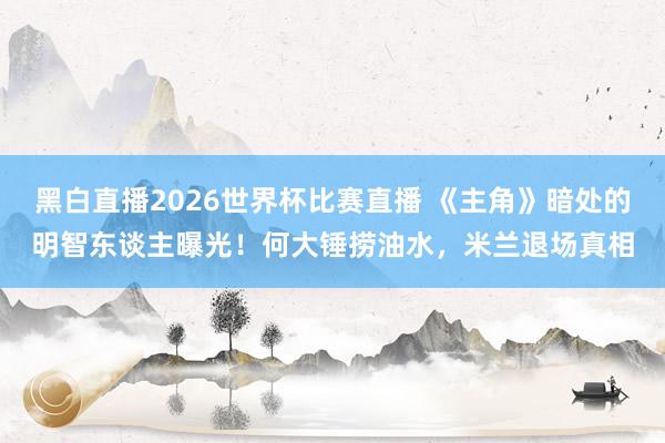 黑白直播2026世界杯比赛直播 《主角》暗处的明智东谈主曝光！何大锤捞油水，米兰退场真相
