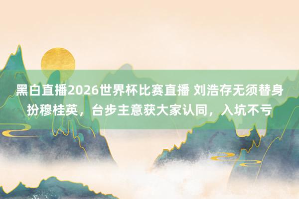 黑白直播2026世界杯比赛直播 刘浩存无须替身扮穆桂英，台步主意获大家认同，入坑不亏