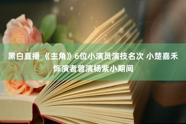 黑白直播 《主角》6位小演员演技名次 小楚嘉禾饰演者曾演杨紫小期间