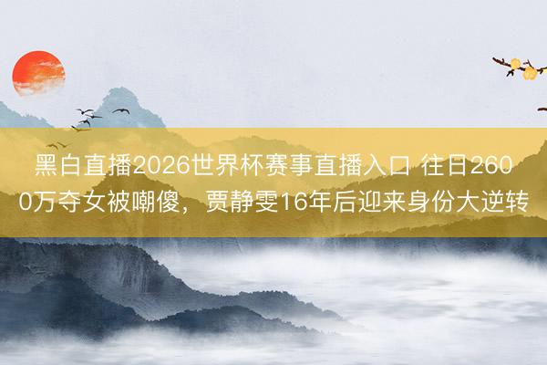 黑白直播2026世界杯赛事直播入口 往日2600万夺女被嘲傻,贾静雯16年后迎来身份大逆转