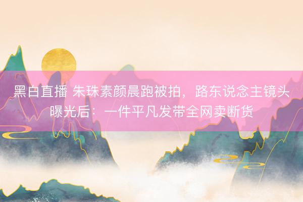 黑白直播 朱珠素颜晨跑被拍，路东说念主镜头曝光后：一件平凡发带全网卖断货