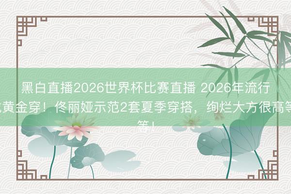 黑白直播2026世界杯比赛直播 2026年流行戴黄金穿!佟丽娅示范2套夏季穿搭,绚烂大方很高等!