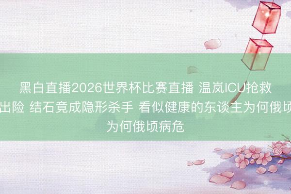 黑白直播2026世界杯比赛直播 温岚ICU抢救10天出险 结石竟成隐形杀手 看似健康的东谈主为何俄顷病危