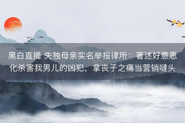 黑白直播 失独母亲实名举报律所:著述好意思化杀害我男儿的凶犯,拿丧子之痛当营销噠头