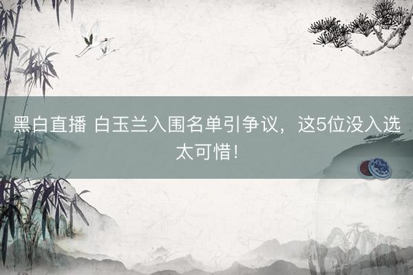 黑白直播 白玉兰入围名单引争议,这5位没入选太可惜!