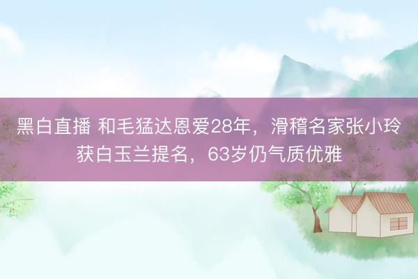 黑白直播 和毛猛达恩爱28年,滑稽名家张小玲获白玉兰提名,63岁仍气质优雅