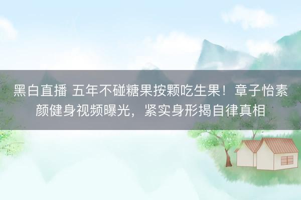 黑白直播 五年不碰糖果按颗吃生果！章子怡素颜健身视频曝光，紧实身形揭自律真相