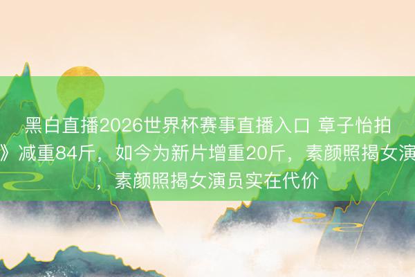 黑白直播2026世界杯赛事直播入口 章子怡拍《一代宗匠》减重84斤，如今为新片增重20斤，素颜照揭女演员实在代价